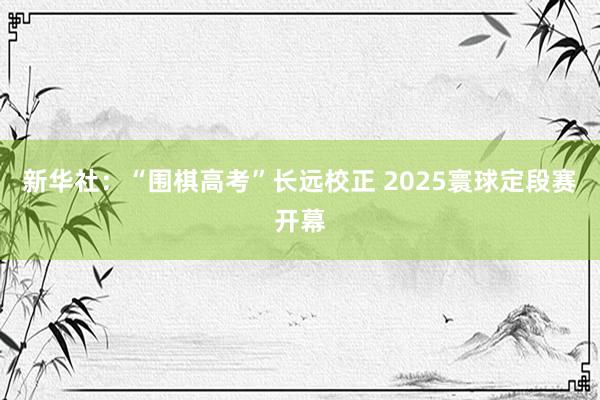 新华社：“围棋高考”长远校正 2025寰球定段赛开幕