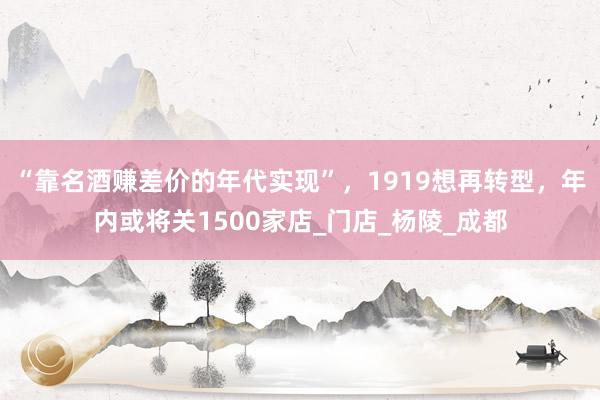 “靠名酒赚差价的年代实现”，1919想再转型，年内或将关1500家店_门店_杨陵_成都