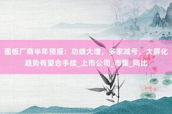 面板厂商半年预报：功绩大增，多家减亏，大屏化趋势有望合手续_上市公司_市集_同比