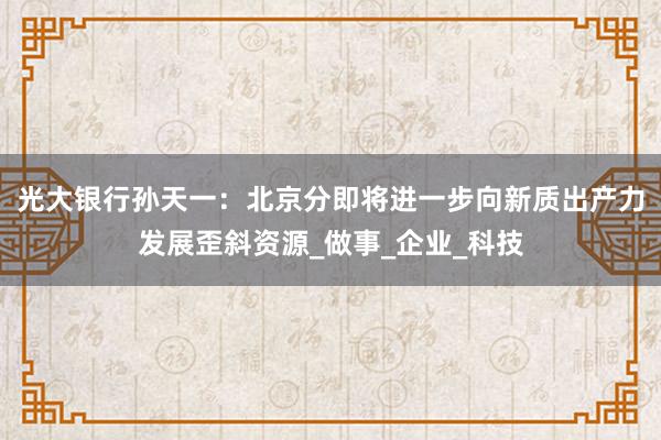 光大银行孙天一：北京分即将进一步向新质出产力发展歪斜资源_做事_企业_科技
