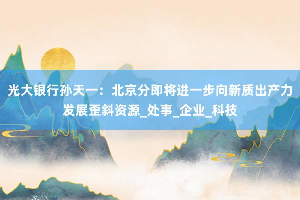 光大银行孙天一：北京分即将进一步向新质出产力发展歪斜资源_处事_企业_科技