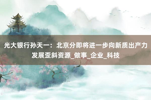 光大银行孙天一：北京分即将进一步向新质出产力发展歪斜资源_做事_企业_科技