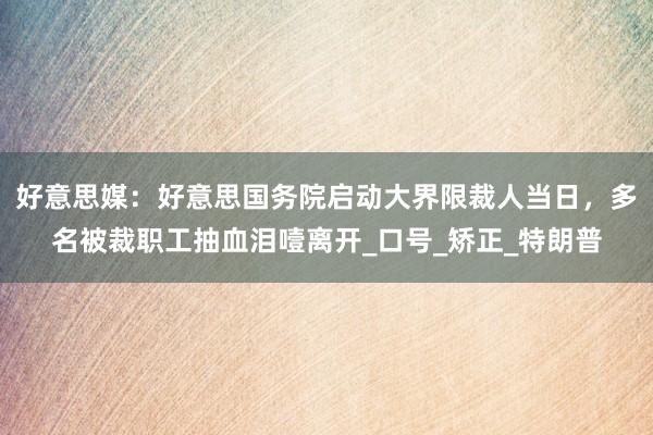 好意思媒：好意思国务院启动大界限裁人当日，多名被裁职工抽血泪噎离开_口号_矫正_特朗普