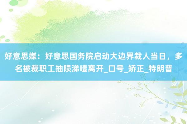 好意思媒：好意思国务院启动大边界裁人当日，多名被裁职工抽陨涕噎离开_口号_矫正_特朗普
