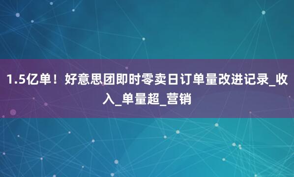 1.5亿单！好意思团即时零卖日订单量改进记录_收入_单量超_营销