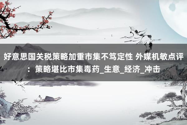 好意思国关税策略加重市集不笃定性 外媒机敏点评：策略堪比市集毒药_生意_经济_冲击