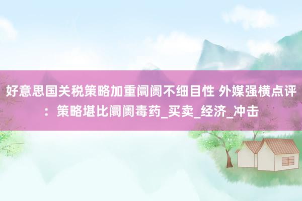 好意思国关税策略加重阛阓不细目性 外媒强横点评：策略堪比阛阓毒药_买卖_经济_冲击