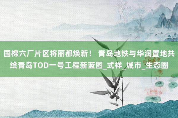 国棉六厂片区将丽都焕新！ 青岛地铁与华润置地共绘青岛TOD一号工程新蓝图_式样_城市_生态圈