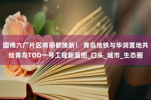 国棉六厂片区将丽都焕新！ 青岛地铁与华润置地共绘青岛TOD一号工程新蓝图_口头_城市_生态圈