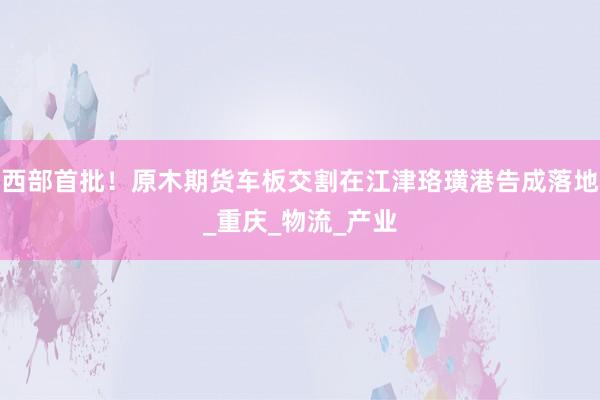 西部首批！原木期货车板交割在江津珞璜港告成落地_重庆_物流_产业