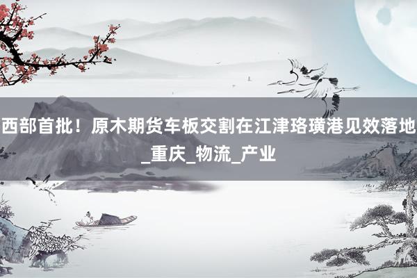 西部首批！原木期货车板交割在江津珞璜港见效落地_重庆_物流_产业