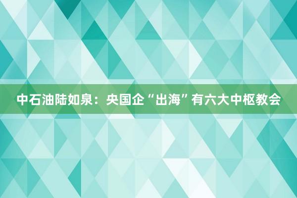 中石油陆如泉：央国企“出海”有六大中枢教会