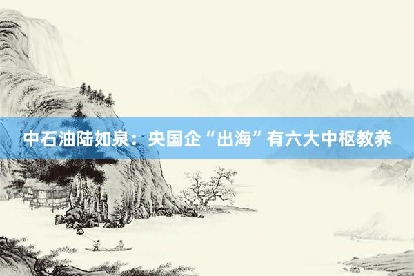 中石油陆如泉：央国企“出海”有六大中枢教养
