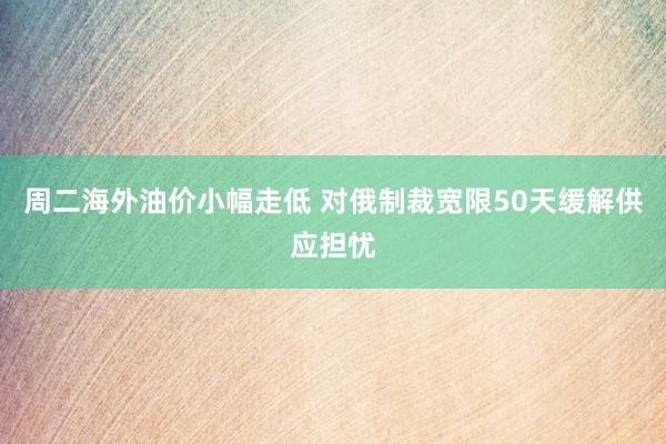 周二海外油价小幅走低 对俄制裁宽限50天缓解供应担忧
