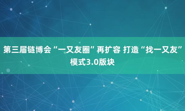 第三届链博会“一又友圈”再扩容 打造“找一又友”模式3.0版块