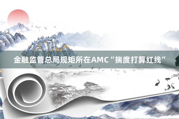 金融监管总局规矩所在AMC“揣度打算红线”