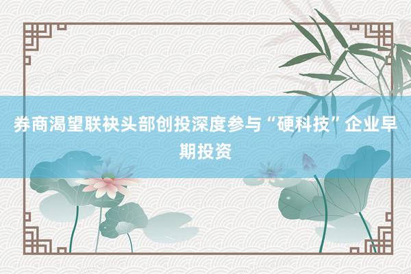 券商渴望联袂头部创投深度参与“硬科技”企业早期投资