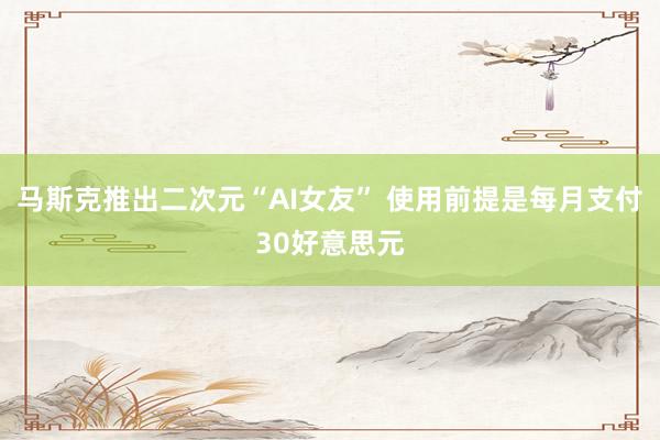 马斯克推出二次元“AI女友” 使用前提是每月支付30好意思元