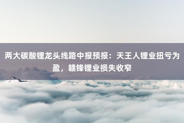 两大碳酸锂龙头线路中报预报：天王人锂业扭亏为盈，赣锋锂业损失收窄
