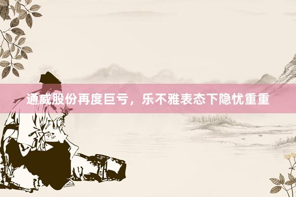 通威股份再度巨亏，乐不雅表态下隐忧重重