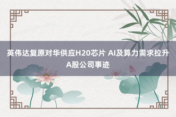 英伟达复原对华供应H20芯片 AI及算力需求拉升A股公司事迹