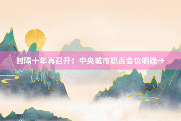 时隔十年再召开！中央城市职责会议明确→