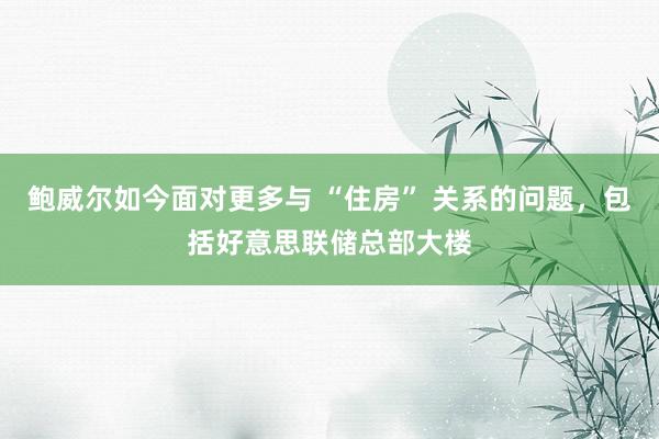 鲍威尔如今面对更多与 “住房” 关系的问题，包括好意思联储总部大楼