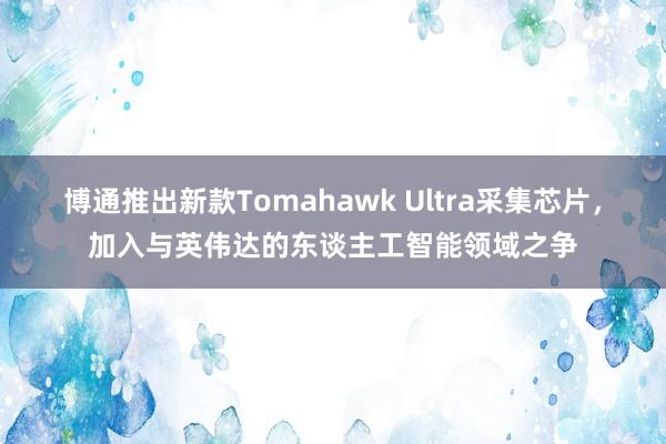 博通推出新款Tomahawk Ultra采集芯片，加入与英伟达的东谈主工智能领域之争