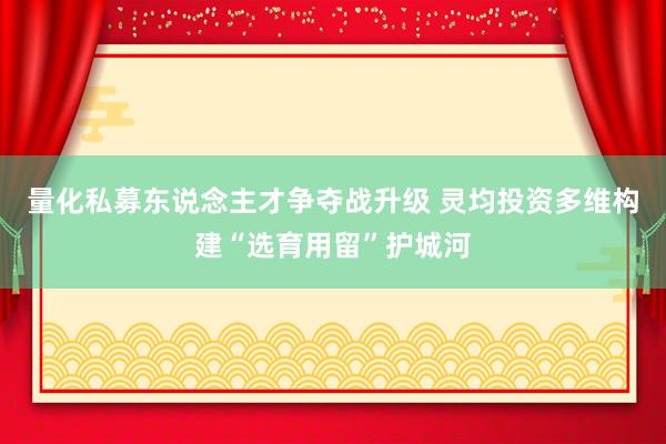量化私募东说念主才争夺战升级 灵均投资多维构建“选育用留”护城河