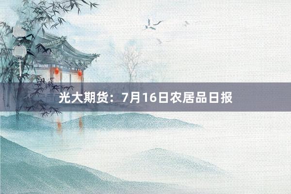 光大期货：7月16日农居品日报