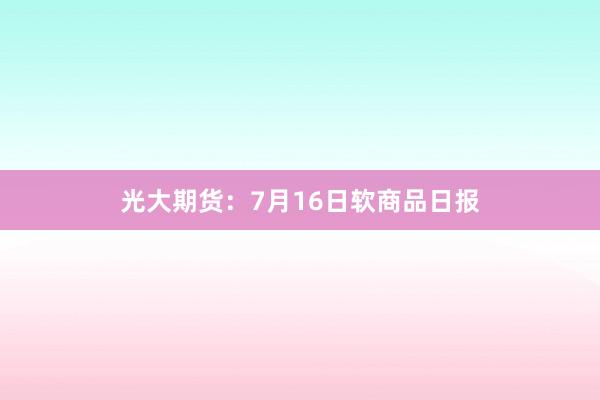 光大期货：7月16日软商品日报