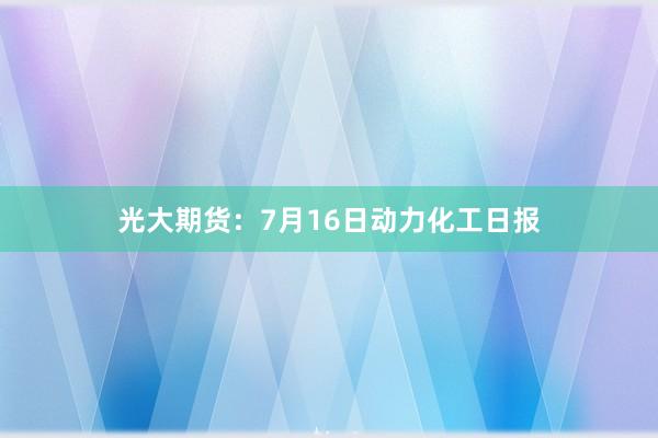 光大期货：7月16日动力化工日报