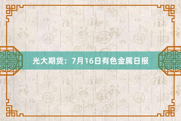 光大期货：7月16日有色金属日报