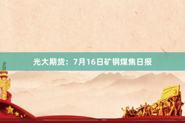光大期货：7月16日矿钢煤焦日报
