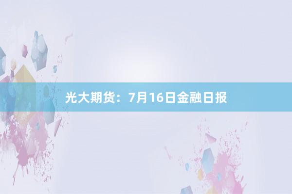 光大期货：7月16日金融日报