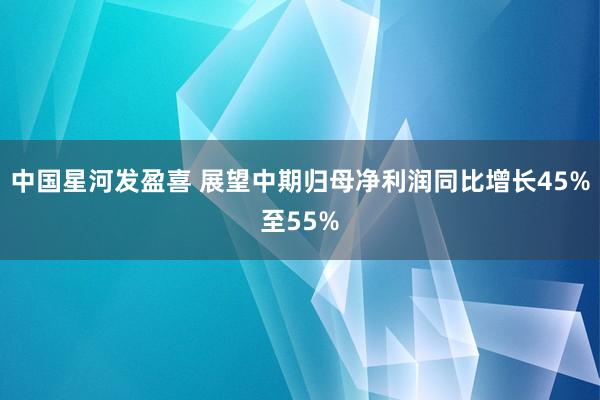 中国星河发盈喜 展望中期归母净利润同比增长45%至55%