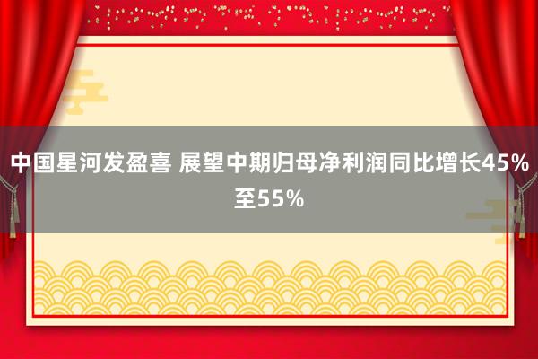 中国星河发盈喜 展望中期归母净利润同比增长45%至55%