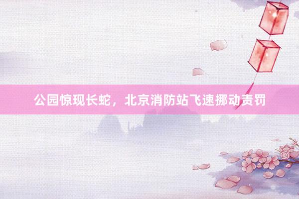 公园惊现长蛇，北京消防站飞速挪动责罚