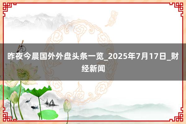 昨夜今晨国外外盘头条一览_2025年7月17日_财经新闻