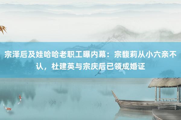 宗泽后及娃哈哈老职工曝内幕：宗馥莉从小六亲不认，杜建英与宗庆后已领成婚证