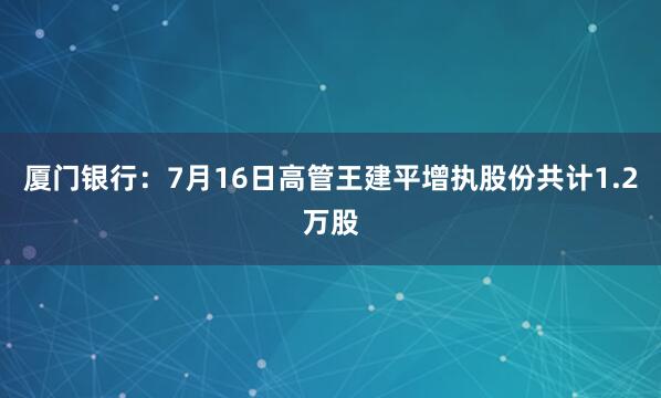 厦门银行：7月16日高管王建平增执股份共计1.2万股