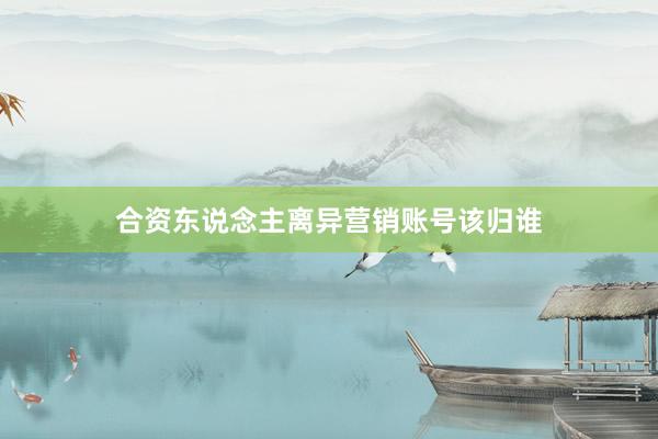 合资东说念主离异营销账号该归谁