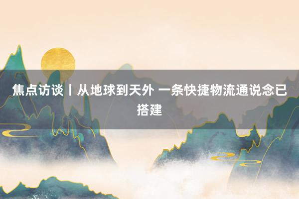 焦点访谈丨从地球到天外 一条快捷物流通说念已搭建