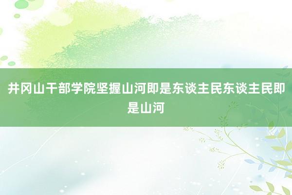 井冈山干部学院坚握山河即是东谈主民东谈主民即是山河