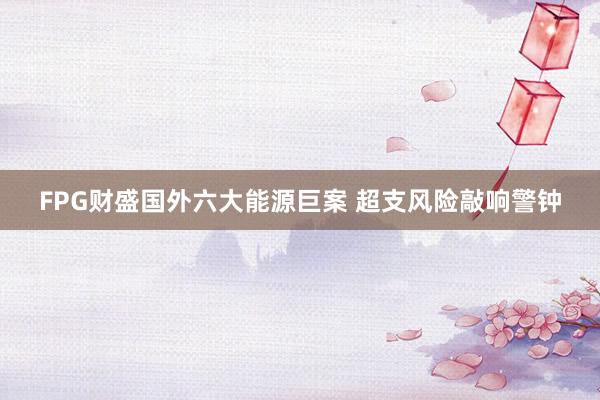 FPG财盛国外六大能源巨案 超支风险敲响警钟