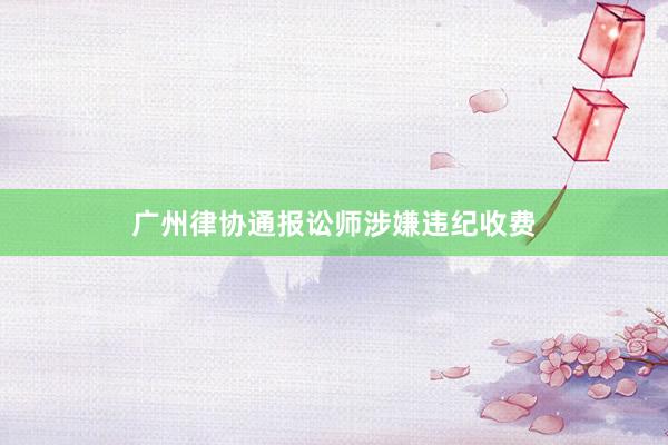 广州律协通报讼师涉嫌违纪收费