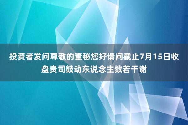 投资者发问尊敬的董秘您好请问截止7月15日收盘贵司鼓动东说念主数若干谢