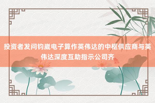 投资者发问钧崴电子算作英伟达的中枢供应商与英伟达深度互助指示公司齐