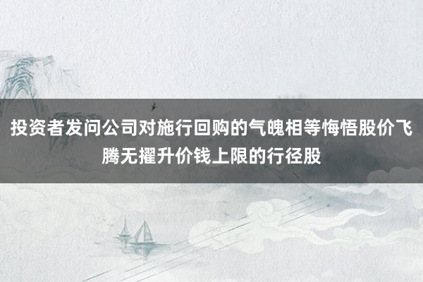 投资者发问公司对施行回购的气魄相等悔悟股价飞腾无擢升价钱上限的行径股