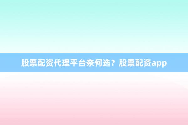 股票配资代理平台奈何选？股票配资app